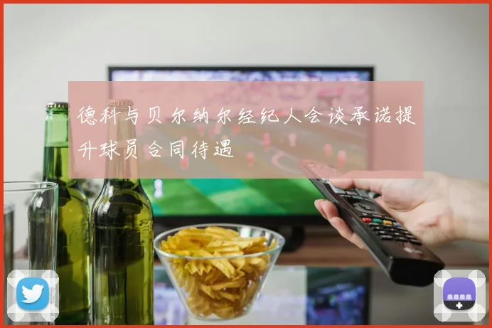 德科与贝尔纳尔经纪人会谈承诺提升球员合同待遇
